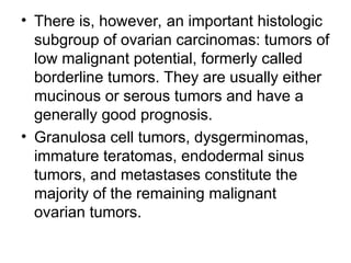 • There is, however, an important histologic
subgroup of ovarian carcinomas: tumors of
low malignant potential, formerly called
borderline tumors. They are usually either
mucinous or serous tumors and have a
generally good prognosis.
• Granulosa cell tumors, dysgerminomas,
immature teratomas, endodermal sinus
tumors, and metastases constitute the
majority of the remaining malignant
ovarian tumors.
 