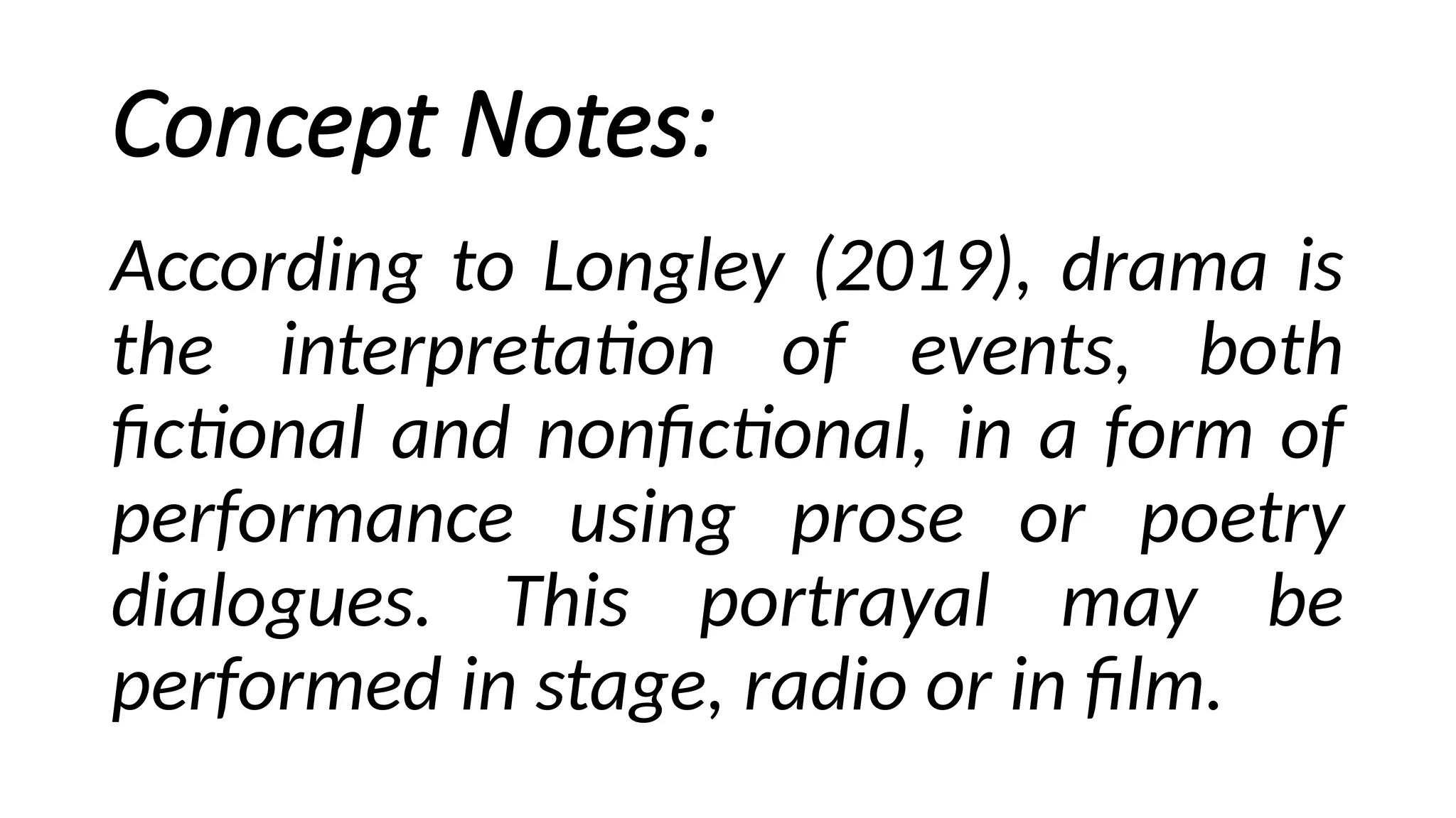 Concept Notes:
According to Longley (2019), drama is
the interpretation of events, both
fictional and nonfictional, in a form of
performance using prose or poetry
dialogues. This portrayal may be
performed in stage, radio or in film.