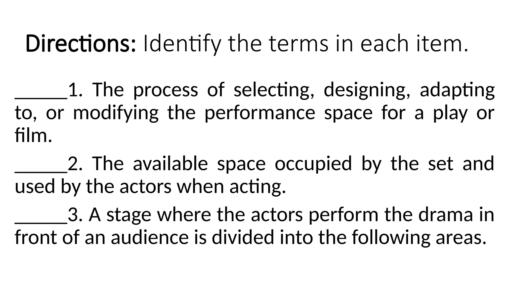 Directions: Identify the terms in each item.
_____1. The process of selecting, designing, adapting
to, or modifying the performance space for a play or
film.
_____2. The available space occupied by the set and
used by the actors when acting.
_____3. A stage where the actors perform the drama in
front of an audience is divided into the following areas.
