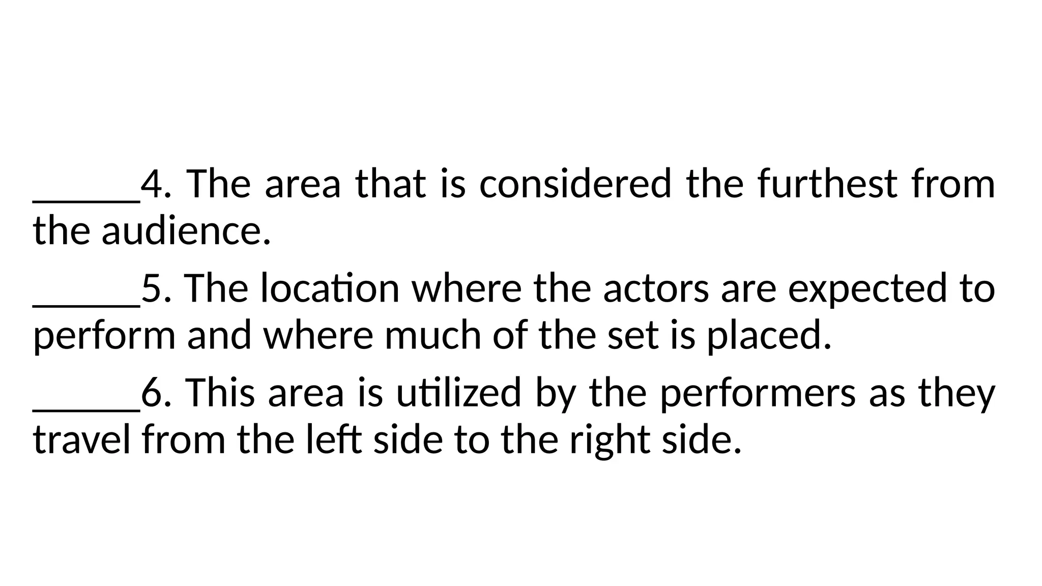 _____4. The area that is considered the furthest from
the audience.
_____5. The location where the actors are expected to
perform and where much of the set is placed.
_____6. This area is utilized by the performers as they
travel from the left side to the right side.