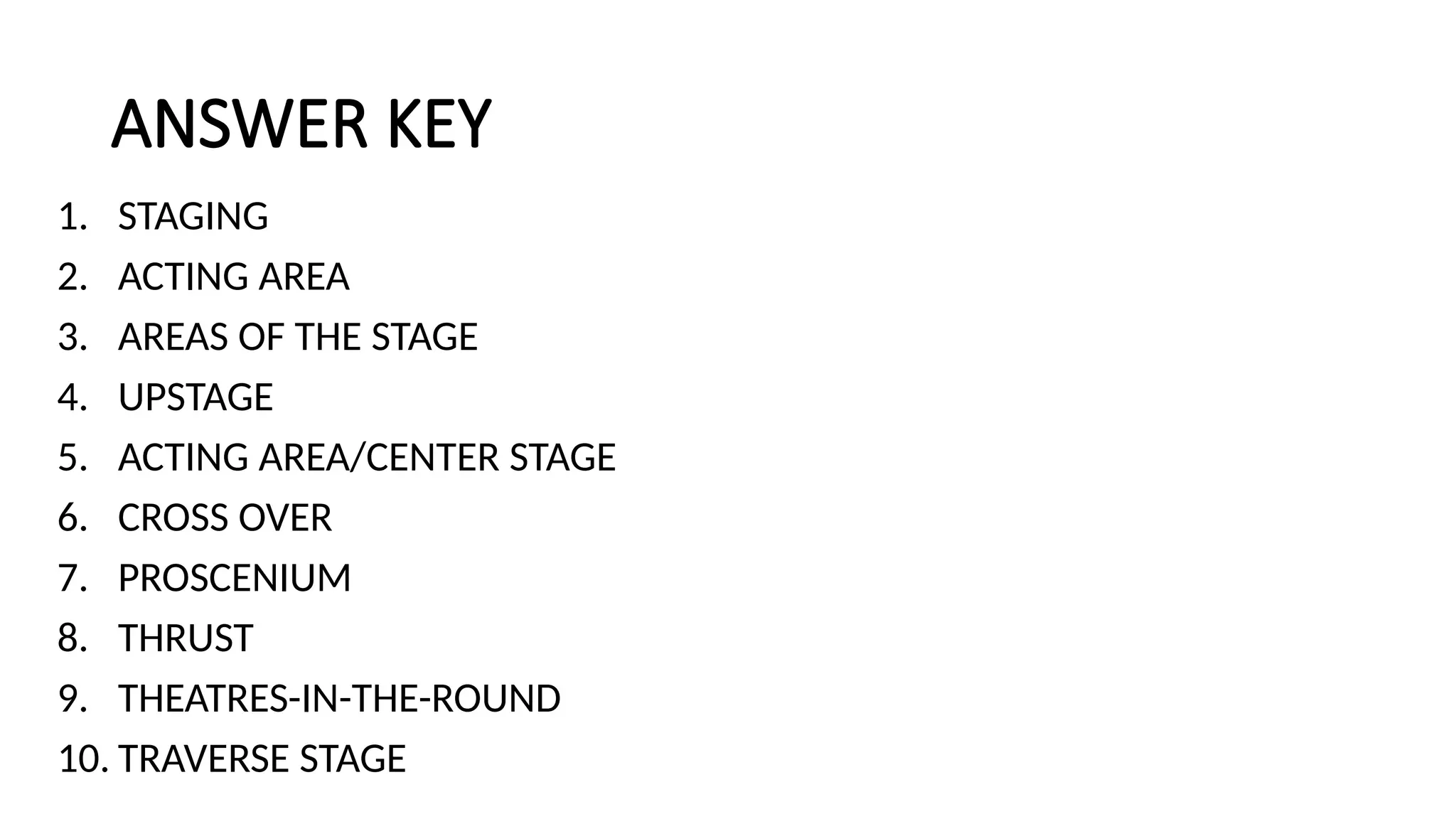 ANSWER KEY
1. STAGING
2. ACTING AREA
3. AREAS OF THE STAGE
4. UPSTAGE
5. ACTING AREA/CENTER STAGE
6. CROSS OVER
7. PROSCENIUM
8. THRUST
9. THEATRES-IN-THE-ROUND
10. TRAVERSE STAGE