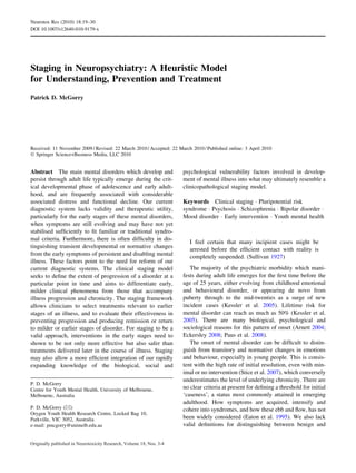 Staging in Neuropsychiatry: A Heuristic Model
for Understanding, Prevention and Treatment
Patrick D. McGorry
Received: 11 November 2009 / Revised: 22 March 2010 / Accepted: 22 March 2010 / Published online: 3 April 2010
Ó Springer Science+Business Media, LLC 2010
Abstract The main mental disorders which develop and
persist through adult life typically emerge during the crit-
ical developmental phase of adolescence and early adult-
hood, and are frequently associated with considerable
associated distress and functional decline. Our current
diagnostic system lacks validity and therapeutic utility,
particularly for the early stages of these mental disorders,
when symptoms are still evolving and may have not yet
stabilised sufﬁciently to ﬁt familiar or traditional syndro-
mal criteria. Furthermore, there is often difﬁculty in dis-
tinguishing transient developmental or normative changes
from the early symptoms of persistent and disabling mental
illness. These factors point to the need for reform of our
current diagnostic systems. The clinical staging model
seeks to deﬁne the extent of progression of a disorder at a
particular point in time and aims to differentiate early,
milder clinical phenomena from those that accompany
illness progression and chronicity. The staging framework
allows clinicians to select treatments relevant to earlier
stages of an illness, and to evaluate their effectiveness in
preventing progression and producing remission or return
to milder or earlier stages of disorder. For staging to be a
valid approach, interventions in the early stages need to
shown to be not only more effective but also safer than
treatments delivered later in the course of illness. Staging
may also allow a more efﬁcient integration of our rapidly
expanding knowledge of the biological, social and
psychological vulnerability factors involved in develop-
ment of mental illness into what may ultimately resemble a
clinicopathological staging model.
Keywords Clinical staging Á Pluripotential risk
syndrome Á Psychosis Á Schizophrenia Á Bipolar disorder Á
Mood disorder Á Early intervention Á Youth mental health
I feel certain that many incipient cases might be
arrested before the efﬁcient contact with reality is
completely suspended. (Sullivan 1927)
The majority of the psychiatric morbidity which mani-
fests during adult life emerges for the ﬁrst time before the
age of 25 years, either evolving from childhood emotional
and behavioural disorder, or appearing de novo from
puberty through to the mid-twenties as a surge of new
incident cases (Kessler et al. 2005). Lifetime risk for
mental disorder can reach as much as 50% (Kessler et al.
2005). There are many biological, psychological and
sociological reasons for this pattern of onset (Arnett 2004;
Eckersley 2008; Paus et al. 2008).
The onset of mental disorder can be difﬁcult to distin-
guish from transitory and normative changes in emotions
and behaviour, especially in young people. This is consis-
tent with the high rate of initial resolution, even with min-
imal or no intervention (Stice et al. 2007), which conversely
underestimates the level of underlying chronicity. There are
no clear criteria at present for deﬁning a threshold for initial
‘caseness’, a status most commonly attained in emerging
adulthood. How symptoms are acquired, intensify and
cohere into syndromes, and how these ebb and ﬂow, has not
been widely considered (Eaton et al. 1995). We also lack
valid deﬁnitions for distinguishing between benign and
P. D. McGorry
Centre for Youth Mental Health, University of Melbourne,
Melbourne, Australia
P. D. McGorry (&)
Orygen Youth Health Research Centre, Locked Bag 10,
Parkville, VIC 3052, Australia
e-mail: pmcgorry@unimelb.edu.au
Neurotox Res (2010) 18:19–30
DOI 10.1007/s12640-010-9179-x
Originally published in Neurotoxicity Research, Volume 18, Nos. 3-4
 