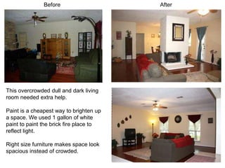 Before                    After




This overcrowded dull and dark living
room needed extra help.

Paint is a cheapest way to brighten up
a space. We used 1 gallon of white
paint to paint the brick fire place to
reflect light.

Right size furniture makes space look
spacious instead of crowded.
 