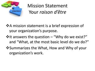 Mission Statement 
Your raison d’être 
A mission statement is a brief expression of 
your organization’s purpose. 
It answers the question – “Why do we exist?” 
and “What, at the most basic level do we do?” 
Summarizes the What, How and Why of your 
organization’s work. 
 