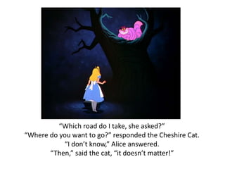 “Which road do I take, she asked?” 
“Where do you want to go?” responded the Cheshire Cat. 
“I don’t know,” Alice answered. 
“Then,” said the cat, “it doesn’t matter!” 
 