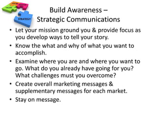 Build Awareness – 
Strategic Communications 
• Let your mission ground you & provide focus as 
you develop ways to tell your story. 
• Know the what and why of what you want to 
accomplish. 
• Examine where you are and where you want to 
go. What do you already have going for you? 
What challenges must you overcome? 
• Create overall marketing messages & 
supplementary messages for each market. 
• Stay on message. 
 