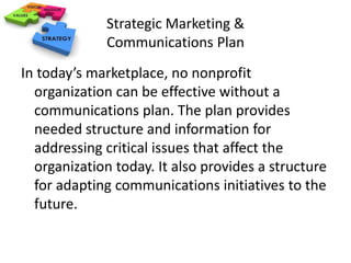 Strategic Marketing & 
Communications Plan 
In today’s marketplace, no nonprofit 
organization can be effective without a 
communications plan. The plan provides 
needed structure and information for 
addressing critical issues that affect the 
organization today. It also provides a structure 
for adapting communications initiatives to the 
future. 
 