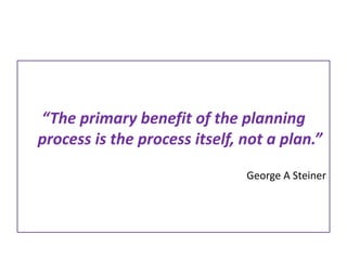 “The primary benefit of the planning 
process is the process itself, not a plan.” 
George A Steiner 
 