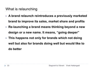 What is relaunching
 A brand relaunch reintroduces a previously marketed
brand to improve its sales, market share and pro...