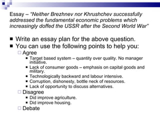 Essay –  “Neither Brezhnev nor Khrushchev successfully addressed the fundamental economic problems which increasingly doffed the USSR after the Second World War” Write an essay plan for the above question. You can use the following points to help you: Agree Target based system – quantity over quality. No manager initiative. Lack of consumer goods – emphasis on capital goods and military. Technologically backward and labour intensive. Corruption, dishonesty, bottle neck of resources. Lack of opportunity to discuss alternatives. Disagree Did improve agriculture. Did improve housing. Debate 
