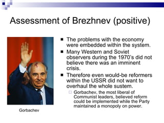 Assessment of Brezhnev (positive) The problems with the economy were embedded within the system. Many Western and Soviet observers during the 1970’s did not believe there was an imminent crisis. Therefore even would-be reformers within the USSR did not want to overhaul the whole sustem. Gorbachev, the most liberal of Communist leaders, believed reform could be implemented while the Party maintained a monopoly on power. Gorbachev 