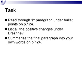 Task Read through 1 st  paragraph under bullet points on p.124. List all the positive changes under Brezhnev. Summarise the final paragraph into your own words on p.124. 