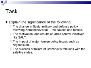 Task Explain the significance of the following: The change in Soviet military and defence policy following Khrushchev's fall – the causes and results. The motivation, and results of, arms control initiatives like SALT. The impact of major foreign policy issues such as Afghanistan. The success or failure of Brezhnev’s relations with the satellite states. 