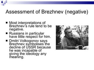 Assessment of Brezhnev (negative) Most interpretations of Brezhnev’s rule tend to be negative. Russians in particular have little respect for him. Dmitri Volkogonov says Brezhnev symbolises the decline of USSR because he was incapable of giving the ideology any meaning. 