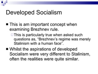 Developed Socialism This is am important concept when examining Brezhnev rule. This is particularly true when asked such questions as, “Brezhnev’s regime was merely Stalinism with a human face”. Whilst the aspirations of developed Socialism were very different to Stalinism, often the realities were quite similar. 