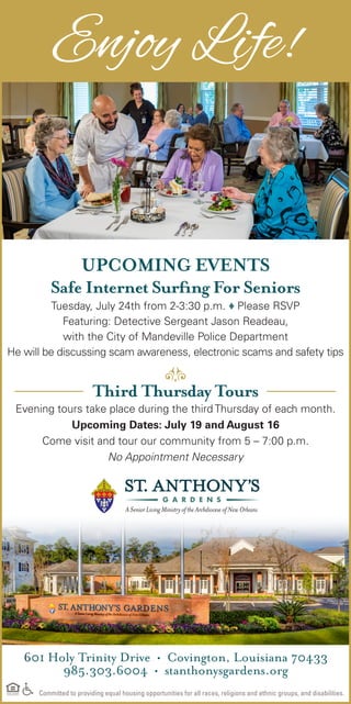 601 Holy Trinity Drive • Covington, Louisiana 70433
985.303.6004 • stanthonysgardens.org
Committed to providing equal housing opportunities for all races, religions and ethnic groups, and disabilities.
UPCOMING EVENTS
Safe Internet Surfing For Seniors
Tuesday, July 24th from 2-3:30 p.m. ♦ Please RSVP
Featuring: Detective Sergeant Jason Readeau,
with the City of Mandeville Police Department
He will be discussing scam awareness, electronic scams and safety tips
Third Thursday Tours
Evening tours take place during the third Thursday of each month.
Upcoming Dates: July 19 and August 16
Come visit and tour our community from 5 – 7:00 p.m.
No Appointment Necessary
Enjoy Life!
 