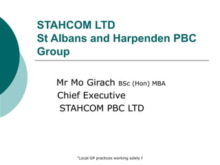 STAHCOM LTD
St Albans and Harpenden PBC
Group

   Mr Mo Girach BSc (Hon) MBA
   Chief Executive
   STAHCOM PBC LTD




       “Local GP practices working solely for the wellbeing of local patients”
 