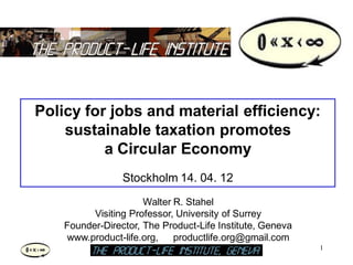 Policy for jobs and material efficiency:
    sustainable taxation promotes
          a Circular Economy
                 Stockholm 14. 04. 12
                      Walter R. Stahel
          Visiting Professor, University of Surrey
    Founder-Director, The Product-Life Institute, Geneva
     www.product-life.org,   productlife.org@gmail.com
                                                           1
                                                               1
 