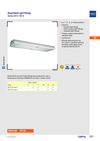 E2 
E2 
E2 
E2 
E2 
E2 
E2 
E2 
E2 
E2 
E2 
E2 
E2 
E2 
Sheet-Steel Light Fittings 
Series 6014 / 6414 
www.stahl.de Lighting E2/1 2012-09-12·EK00·III·en 
Series 6014 / 6414 E2 
01974E00 
WebCode 6014A 
> As 1-, 2-, 3- or 4-lamp version 
> Versions 
– pendant light fittngs 
– wall-mounting light fittings 
– recessed light fittings 
> Powder-coated sheet-steel or 
stainless steel 
> Central lock 
> All-pole disconnection via 
NC switch in positive opening 
operation when glass cover 
is opened (Series 6014) 
Series 6014 and 6414 light fittings are preferred for use in 
spraying and painting installations but also in clean rooms. 
ATEX / GOST 
Zone 0 1 2 20 21 22 
6014: For use in x x x x 
6414: For use in x x x 
 