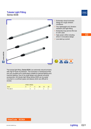 Tubular Light Fitting 
Series 6036 
E2 
E2 
E2 
E2 
E2 
www.stahl.de Lighting E2/1 2014-06-18·EK00·III·en 
E2 
E2 
E2 
E2 
E2 
E2 
E2 
E2 
E2 
Series 6036 E2 
16188E00 
WebCode 6036A 
> Extremely robust luminaire 
design for rough ambient 
conditions 
> Very lightweight and vibration 
resistant LED light fitting 
> Extremely long service life due 
to LED used 
> High power LEDs including 
driver in innovative design 
> Low start-up current 
The tubular light fitting Series 6036 is an extremely robust luminaire 
with high IP level of protection. The luminaire is maintenance-free 
and very durable and is particularly suitable for general lighting and 
machine lighting. Due to its small design and special mounting 
accessories, the tubular light fitting Series 6036 can be easily 
mounted in a confined space and places which are difficult to 
access. 
ATEX / IECEx 
Zone 0 1 2 20 21 22 
For use in x x x x 
 
