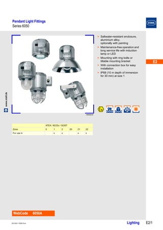 E2 
E2 
E2 
E2 
E2 
E2 
E2 
E2 
E2 
E2 
E2 
E2 
E2 
E2 
Pendant Light Fittings 
Series 6050 
www.stahl.de Lighting E2/1 2013-06-11·EK00·III·en 
Series 6050 E2 
14855E00 
WebCode 6050A 
> Saltwater-resistant enclosure, 
aluminium alloy, 
optionally with painting 
> Maintenance-free operation and 
long service life with induction 
lamp or LED 
> Mounting with ring bolts or 
tiltable mounting bracket 
> With connection box for easy 
installation 
> IP68 (10 m depth of immersion 
for 30 min) at size 1 
ATEX / IECEx / GOST 
Zone 0 1 2 20 21 22 
For use in x x x x 
 