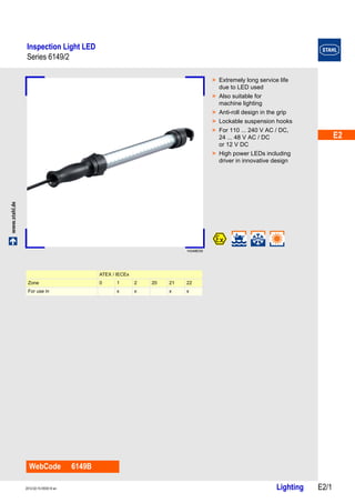 E2 
E2 
E2 
E2 
E2 
E2 
E2 
E2 
E2 
E2 
E2 
E2 
E2 
E2 
Inspection Light LED 
Series 6149/2 
www.stahl.de Lighting E2/1 2012-02-15·EK00·III·en 
Series 6149/2 E2 
14348E00 
WebCode 6149B 
> Extremely long service life 
due to LED used 
> Also suitable for 
machine lighting 
> Anti-roll design in the grip 
> Lockable suspension hooks 
> For 110 ... 240 V AC / DC, 
24 ... 48 V AC / DC 
or 12 V DC 
> High power LEDs including 
driver in innovative design 
ATEX / IECEx 
Zone 0 1 2 20 21 22 
For use in x x x x 
 