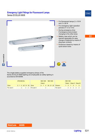 E2 
E2 
E2 
E2 
E2 
E2 
E2 
E2 
E2 
E2 
E2 
E2 
E2 
E2 
Emergency Light Fittings for Fluorescent Lamps 
Series ECOLUX 6608 
www.stahl.de Lighting E2/1 2013-06-11·EK00·III·en 
Series ECOLUX 6608 E2 
09379E00 
WebCode 6608B 
> For fluorescent lamps 2 x 18 W 
and 2 x 36 W 
> For emergency light operation 
periods of 1.5 or 3 hrs 
> During emergency time: 
If emergency lamp broken 
changing to the other lamp 
> Battery case which can be 
opened separately for easy 
change of batteries by means of 
plug-type contacts 
> Enclosure closed by means of 
quick-action locks 
The single-battery-supplied emergency lamps of the 
Series ECOLUX 6608 lighting are employable as safety lighting in 
accordance EN 60598. 
ATEX/IECEx NEC 505 NEC 506 NEC 500 
Class I Class I Class II Class III 
Zone 0 1 2 20 21 22 Zone 0 1 2 20 21 22 Division 1 2 1 2 1 2 
For use in x x x For use in x For use in x x x x x 
 