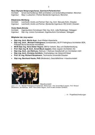 3

Neue Olympia Skisprungschanze, Garmisch-Partenkirchen
Architekt: terrain:loenhart&mayr BDA architekten und landschaftsarchitekten, München
Ingenieur: Mayr | Ludescher | Partner Beratende Ingenieure, München

Elbebrücke Mühlberg
Architekt: Leonhardt, Andrä und Partner/ Dipl.-Ing. Arch. Manuela Kühn, Dresden
Ingenieur: Leonhardt, Andrä und Partner, Beratende Ingenieure VBI GmbH, Dresden

Victor-Neels-Brücke
Architekt:  Ingenieurbüro Cornelissen/ Dipl.-Ing. Arch. Jutta Rodeheger, Nideggen
Ingenieur: Dipl.-Ing. Lorenz Cornelissen, Ingenieurbüro Cornelissen, Nideggen

Mitglieder der Jury waren:
   Dipl.-Ing. Arch. Moritz Auer, Auer+Weber+Assoziierte
   Dipl.-Ing. Arch. Michael Frielinghaus (Vorsitzender), BLFP Frielinghaus Architekten BDA,
    Präsident Bund Deutscher Architekten
   MinR Dipl.-Ing. Hans-Dieter Hegner, BM für Verkehr, Bau und Stadtentwicklung
   Prof. Dipl.-Ing. M. Arch. Annet-Maud Joppien, Dietz Joppien Architekten AG
   Dipl.-Ing. Arch. Jan Kleihues, Kleihues + Kleihues Gesellschaft von Architekten mbH
   Dipl.-Ing. Arch. Christian Schittich, Chefredakteur der Zeitschrift Detail
   Prof. Dr.-Ing. Richard Stroetmann, Technische Universität Dresden
   Dipl.-Ing. Bernhard Hauke, PhD (Moderator), Geschäftsführer >>bauforumstahl




                                             ©bauforumstahl
Jury v. li. n. re.: Michael Frielinghaus/Vorsitzender, Moritz Auer, Prof. Annet-Maud Joppien, Prof. Richard
Stroetmann, Jan Kleihues, MinR Hans-Dieter Hegner, (nicht im Bild Christian Schittich)




                                                                                    ... - 4 - Projektbeschreibungen
 