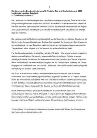 5

Sonderpreis des Bundesministeriums für Verkehr, Bau und Stadtentwicklung 2010:
Landmarke Lausitzer Seenland
– Projektbeschreibung –

Die Landschaft um Senftenberg ist durch den Braunkohletagebau geprägt. Tiefe Abbaulöcher
und großflächige Brachen zeugen vom Raubbau an der Natur. In den kommenden Jahren soll
hier eine attraktive Seenlandschaft entstehen und das Bauwerk soll diesen Wandel der Region
zum Ausdruck bringen. Den Begriff „Land-Marke“ möglichst wörtlich umzusetzen, ist leitende
Idee des Projektes.


Die Landmarke ist als Skulptur in der Landschaft aus der besonderen, örtlichen Situation an der
Mündung des Sornorer Kanals in den Sedlitzer See gestaltet. Auf dreieckigem Grundriss erhebt
sich ein Bauwerk mit zwei Gesichtern. Während es sich zur Landseite mit seinen skulpturalen
Treppenläufen öffnet, zeigt es sich zur Seeseite als großmaßstäbliche Stele.

Für den Besucher gestaltet sich der Weg auf die in 30 Meter Höhe gelegene Aussichtsplattform
als besonderes Erlebnis. Die versetzt angeordnete Treppenläufe und Podeste erzeugen
vielfältige räumliche Situationen. Auf jedem Absatz wird das Verhältnis von Treppe, Wand und
Raum neu bestimmt. Mal wirkt der Raum bergend wie ein „Treppenhaus“ mal kragt die Treppe
hingegen aus und eröffnet freie Blicke in die Landschaft. Dem räumlichen Oszillieren entspricht
die Wirkung von Material und Konstruktion.

Der Turm ist aus 6-10 mm dickem, wetterfestem Flachstahl konstruiert. Die sichtbaren
Oberflächen sind keine Verkleidung eines inneren, tragenden Skeletts aus T-Trägern, sondern
bilden die Primärkonstruktion selbst. Alle Teile sind statisch wirksam. Das Prinzip ihrer Fügung
ist dem Schiffbau verwandt: Übereinander gestellte und verschweißte Hohlkästen werden von
innen liegenden Rippen ausgesteift. Die Bauteile wurden in der Werkstatt vorgefertigt.

Durch Witterungseinflüsse erhält der Aussichtsturm aus wetterfestem Stahl eine
ausdruckstarke, rotbraune Patina. Wenn sich in einigen Jahren die Tagebaulöcher in idyllische
Seen mit grünen Ufern verwandelt haben, wird die Landmarke mit ihren rostigen Flächen an die
bewegte Historie der Region und die ehemaligen Abraumbrücken des Tagebaus erinnern.




Texte und Fotos zu den Preisen und allen Auszeichnungen kostenfrei bei Angabe des Copyright unter:
http://www.bauforumstahl.de/wettbewerbe
 