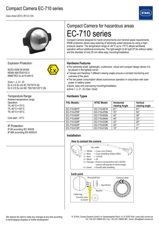 Compact Camera EC-710 series 
Data sheet 2013 | R1-0 | EN 
We reserve the right to make any changes at any time according 
to technological progress or further development. 
R. STAHL Camera Systems GmbH | Im Gewerbegebiet Pesch 14 | D 50767 Köln | www.stahl-camera.de 
Tel. +49 (221) 59808-300 | Fax: +49 (221) 59808-360 | Email: office@stahl-camera.de 
Compact Camera for hazardous areas 
EC-710 series 
Compact Camera designed for harsh environments and minimal space requirements. IP69K protection allows easy cleaning of extremely soiled cameras by using a high- pressure cleaner. The temperature range of -40°C up to +75°C allows worldwide 
operation without additional enclosures. The light-weight (0.44 kg/0.97 lbs without cable) and the diameter of only 55 mm allow easy mounting/installation. 
Explosion Protection: 
IECEx KEM 09.0039X 
KEMA 09ATEX0102 X 
INMETRO UL-br14.0441X 
Zone 1, 2, 21, 22 
Ex II 2 G Ex mb IIC T6/T5/T4 Gb 
Ex II 2 D Ex mb IIIC T85/100/125°C Db 
Hardware Features 
 The extremely small, lightweight, unobtrusive, robust and compact design allows it to be placed in the tightest corner. 
 7 lenses and therefore 7 different viewing angles ensure a constant monitoring and overview of the plant. 
 The low power consumption allows autonomous operation in conjunction with solar power or battery power. 
 Quick, easy and cost-saving mounting/installation. 
 Zone 1, 2, 21, 22 (Gas / Dust) 
Hardware Types 
Installation 
PAL Models: 
NTSC Model: 
Horizontal 
viewing Angle 
Vertical 
viewing angle 
EC-710-081P 
EC-710-081N 
81° 
61° 
EC-710-070P 
EC-710-070N 
70° 
53° 
EC-710-052P 
EC-710-052N 
52° 
39° 
EC-710-044P 
EC-710-044N 
44° 
33° 
EC-710-033P 
EC-710-033N 
33° 
25° 
EC-710-023P 
EC-710-023N 
23° 
11° 
EC-710-012P 
EC-710-012N 
12° 
9° 
Temperature Range: 
Ambient temperature range 
Operation 
T4;-40°C<+75°C, 
T5;-40°C<+50°C, 
T6;-40°C<+35°C. 
Cold start: -10°C 
IP Protection: 
IP 68 according IEC 60529 
IP 69K according EN 40050-9 
 