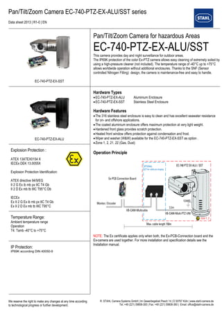 Pan/Tilt/Zoom Camera EC-740-PTZ-EX-ALU/SST series 
Data sheet 2013 | R1-0 | EN 
We reserve the right to make any changes at any time according 
to technological progress or further development. 
R. STAHL Camera Systems GmbH | Im Gewerbegebiet Pesch 14 | D 50767 Köln | www.stahl-camera.de 
Tel. +49 (221) 59808-300 | Fax: +49 (221) 59808-360 | Email: office@stahl-camera.de 
EC-740-PTZ-EX-SST 
Pan/Tilt/Zoom Camera for hazardous Areas 
EC-740-PTZ-EX-ALU/SST 
This camera provides day and night surveillance for outdoor areas. 
The IP69K protection of the color Ex-PTZ camera allows easy cleaning of extremely soiled by using a high-pressure cleaner (not included). The temperature range of -40°C up to +75°C allows worldwide operation without additional enclosures. Thanks to the SNF (Sensor controlled Nitrogen Filling) design, the camera is maintenance-free and easy to handle. 
EC-740-PTZ-EX-ALU 
Hardware Types 
 EC-740-PTZ-EX-ALU Aluminium Enclosure 
 EC-740-PTZ-EX-SST Stainless Steel Enclosure 
Hardware Features 
 The 316 stainless steel enclosure is easy to clean and has excellent seawater resistance for on- and offshore applications. 
 The coated aluminium enclosure offers maximum protection at very light weight. 
 Hardened front glass provides scratch protection. 
 Heated front window offers protection against condensation and frost. 
 Wiper and washer (W&W) available for the EC-740-PTZ-EX-SST as option . 
 Zone 1, 2, 21, 22 (Gas, Dust) 
Operation Principle 
NOTE: The Ex certificate applies only when both, the Ex-PCB-Connection board and the Ex-camera are used together. For more installation and specification details see the Installation manual. 
Explosion Protection : 
ATEX 13ATEX0154 X 
IECEx DEK 13.0055X 
Explosion Protection Identification: 
ATEX directive 94/9/EG 
II 2 G Ex ib mb px IIC T4 Gb 
II 2 D Ex mb tb IIIC T95°C Db 
IECEx 
Ex II 2 G Ex ib mb px IIC T4 Gb 
Ex II 2 D Ex mb tb IIIC T95°C 
Temperature Range: 
Ambient temperature range 
Operation 
T4: Tamb -40°C to +75°C 
IP Protection: 
IP69K according DIN 40050-9 
 