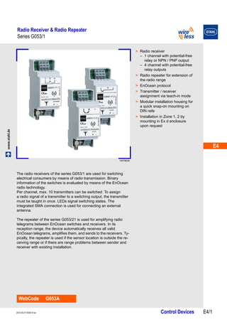 E4 
E4 
E4 
E4 
E4 
E4 
E4 
E4 
E4 
E4 
E4 
E4 
E4 
E4 
Radio Receiver & Radio Repeater 
Series G053/1 
www.stahl.de Control Devices E4/1 2012-05-21·EK00·III·en 
Series G053/1 E4 
14578E00 
WebCode G053A 
> Radio receiver 
– 1 channel with potential-free 
relay or NPN / PNP output 
– 4 channel with potential-free 
relay outputs 
> Radio repeater for extension of 
the radio range 
> EnOcean protocol 
> Transmitter / receiver 
assignment via teach-in mode 
> Modular installation housing for 
a quick snap-on mounting on 
DIN rails 
> Installation in Zone 1, 2 by 
mounting in Ex d enclosure 
upon request 
The radio receivers of the series G053/1 are used for switching 
electrical consumers by means of radio transmission. Binary 
information of the switches is evaluated by means of the EnOcean 
radio technology. 
Per channel, max. 10 transmitters can be switched. To assign 
a radio signal of a transmitter to a switching output, the transmitter 
must be taught in once. LEDs signal switching states. The 
integrated SMA connection is used for connecting an external 
antenna. 
The repeater of the series G053/21 is used for amplifying radio 
telegrams between EnOcean switches and receivers. In its 
reception range, the device automatically receives all valid 
EnOcean telegrams, amplifies them, and sends to the receivers. Ty-pically, 
the repeater is used if the sensor location is outside the re-ceiving 
range or if there are range problems between sender and 
receiver with existing installation. 
 