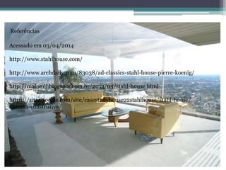 Referências
Acessado em 03/04/2014
http://www.stahlhouse.com/
http://www.archdaily.com/83038/ad-classics-stahl-house-pierre-koenig/
http://malomil.blogspot.com.br/2013/05/stahl-house.html
https://sites.google.com/site/casestudyhouse22stahlhouse/stahl-house/
sistema-construtivo/
 