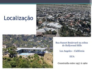 Localização
Rua Sunset Boulevard na colina
de Hollywood Hills
Los Angeles – Califórnia
EUA
Construída entre 1957 á 1960
 