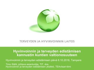 Hyvinvoinnin ja terveyden edistämisen
kannustin kuntien valtionosuuteen
Hyvinvoinnin ja terveyden edistämisen päivä 6.10.2016, Tampere
Timo Ståhl, johtava asiantuntija, TtT, dos,
Hyvinvoinnin ja terveyden edistämisen yksikkö, TEAviisari-tiimi
 