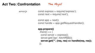 Act Two: Confrontation
server.js const express = require('express');
const next = require(‘next');
const app = next();
const handle = app.getRequestHandler();
app.prepare()
.then(() => {
const server = express();
server.get('/api', fetchRSS());
server.get('*', (req, res) => handle(req, res));
});
The Abyss!
 