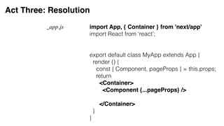 Act Three: Resolution
import App, { Container } from 'next/app'
import React from ‘react';
export default class MyApp extends App {
render () {
const { Component, pageProps } = this.props;
return
<Container>
<Component {...pageProps} />
</Container>
}
}
_app.js
 