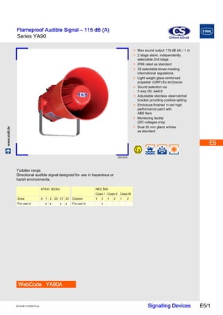 Flameproof Audible Signal – 115 dB (A) 
Series YA90 
C&S 
Clifford &Snell 
E5 
E5 
E5 
E5 
E5 
www.stahl.de Signalling Devices E5/1 2014-08-13·EK00·III·en 
E5 
E5 
E5 
E5 
E5 
E5 
E5 
E5 
E5 
Series YA90 E5 
13912E00 
WebCode YA90A 
> Max sound output 115 dB (A) / 1 m 
> 2 stage alarm, independently 
selectable 2nd stage 
> IP66 rated as standard 
> 32 selectable tones meeting 
international regulations 
> Light weight glass reinforced 
polyester (GRP) Ex enclosure 
> Sound selection via 
5 way DIL switch 
> Adjustable stainless steel ratchet 
bracket providing positive setting 
> Enclosure finished in red high 
performance paint with 
ABS flare 
> Monitoring facility 
(DC voltages only) 
> Dual 20 mm gland entries 
as standard 
Yodalex range 
Directional audible signal designed for use in hazardous or 
harsh environments. 
ATEX / IECEx NEC 500 
Class I Class II Class III 
Zone 0 1 2 20 21 22 Division 1 2 1 2 1 2 
For use in x x x x For use in x 
 