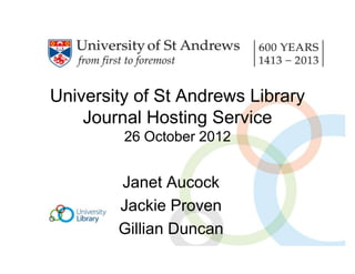 University of St Andrews Library
    Journal Hosting Service
         26 October 2012


        Janet Aucock
        Jackie Proven
        Gillian Duncan
 