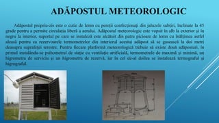 ADĂPOSTUL METEOROLOGIC
Adăpostul propriu-zis este o cutie de lemn cu pereţii confecţionaţi din jaluzele subţiri, înclinate la 45
grade pentru a permite circulaţia liberă a aerului. Adăpostul meteorologic este vopsit în alb la exterior şi în
negru la interior, suportul pe care se instaleză este alcătuit din patru picioare de lemn cu înălţimea astfel
aleasă pentru ca rezervoarele termometrelor din interiorul acestui adăpost să se gasească la doi metri
deasupra suprafeţei terestre. Pentru fiecare platformă meteorologică trebuie să existe două adăposturi, în
primul instalându-se psihometrul de staţie cu ventilaţie artificială, termometrele de maximă şi minimă, un
higrometru de serviciu şi un higrometru de rezervă, iar în cel de-al doilea se instalează termograful şi
higrograful.
 