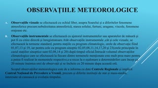 OBSERVAȚIILE METEOROLOGICE
A. Observațiile vizuale se efectuează cu ochiul liber, asupra Soarelui și a diferitelor fenomene
atmosferice precum:nebulozitatea atmosferică, starea solului, furtuni, uragane, viscole, fenomene
orajoase etc.
B. Observațiile instrumentale se efectuează cu ajutorul instrumentelor sau aparatelor de măsură şi
pot fi cu citire directă şi înregistratoare.Atât observaţiile instrumentale ,cât şi cele vizuale, se
efectuează la termene standard, pentru staţiile cu program climatologic, orele de observaţie fiind
01,07,13 şi 19, iar pentru cele cu program sinoptic 02,05,08,11,14,17,20 şi 23(orele principale în
cazul staţiilor sinoptice sunt 02,08,14 şi 20) după timpul oficial.Întrucât volumul observaţiilor
climatologice care se efectuează la fiecare dintre termenele menţionate este mult prea mare pentru
a putea fi realizat în momentele respective,s-a recus la o eşalonare a determinărilor care încep cu
20 minute înaintea orei de observaţii şi se încheie cu 20 minute dupa această oră.
Scopul observațiilor meteorologice este de a informa cu date Centrele Regionale și implicit
Centrul Național de Prevedere a Vremii, precum și diferite instituții de stat și mass-media,
interesate să cunoască și evoluția timpului.
 