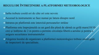 REGULI DE ÎNTREȚINERE A PLATFORMEI METEOROLOGICE
Iarba trebuie cosită ori de câte ori este nevoie
Accesul la instrumente se face numai pe latura dinspre nord
Intrarea pe platformă este interzisă persoanelor străine
Platforma este împrejmuită cu un gard din plasă de sârmă cu grilă mare(10/10
cm) și înălțime de 2 m pentru a permite circulația liberă a aerului și pentru a
asigura securitatea instrumentelor
Alegerea locului de organizare a platformei meteorologice trebuie omologată
de inspectorii de specialitate.
 