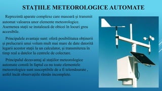 STAȚIILE METEOROLOGICE AUTOMATE
Reprezintă aparate complexe care masoară și transmit
automat valoarea unor elemente meteorologice.
Asemenea stații se instalează de obicei în locuri greu
accesibile.
Principalele avantaje sunt: oferă posibilitatea obținerii
și prelucrarii unui volum mult mai mare de date datorită
legarii acestor stații la un calculator, și transmiterea în
timp real a datelor la centrele de colectare.
Principalul dezavantaj al staţiilor meteorologice
automate constă în faptul ca nu toate elementele
meteorologice sunt susceptibile de a fi telemăsurate ,
astfel încât observaţiile rămân incomplete.
 