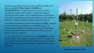  Staţiile meteorologice automate se pot clasifica la rândul lor în
statie de tip AWS 2700 a firmei AANDERAA
INSTRUMENTS ce asigură măsurători de precizie într-o
varietate de condiţii meteorologice, configuraţia standard
cuprinzând senzori pentru viteza vântului,direcţia lui,presiunea
atmosferică, temperatura şi umezeala relativă a aerului, durata de
strălucire a soarelui,vizibilitate,radiaţie netă şi precipitaţii.
 O altă staţie automată este staţia meteorologică CIMEL ,echipată
cu seturi de senzori corespunzători domeniului căruia i se
adresează( pluviometru cu basculare, sonda pentru temperatura
aerului, sonda pentru umezeala atmosferică relativă şi senzor
pentru durata de umectare).
 Cea de-a treia staţie este staţia automata Champbell considerată
standard pentru supravegherea meteorologică din întreaga lume,
recomandată pentru o gamă largă de aplicaţii precum umiditatea
solului,irigaţii ,aplicarea de îngraşăminte şi pesticide,prevederea
îngheţului.
Stația meteorologică CIMEL
 