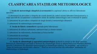 CLASIFICAREA STAȚIILOR METEOROLOGICE
I. Secţia de meteorologie sinoptică şi aeronautică în cuprinsul căreia se află trei laboratoare
specifice:
1.Laboratorul de prevedere a timpului de scurtă durată (în cadrul acestui laborator funcţionează şi o
staţie specială de recepţionare a semnalelor emise de sateliţii meteorologici care evoluează în spaţiu)
2.Laboratorul de prevedere a timpului de lungă durată şi meteorologie dinamică
3.Laboratorul de meteorologie aeronautică
II. Secţia de fizică a atmosferei cuprinde patru laboratoare:
1.Laboratorul de difuzie turbulentă, radioactivitate şi chimia aerului
2.Laboratorul de radiometrie, electricitate şi fizica norilor
3.Laboratorul de aerologie
4.Laboratorul de agrometeorologie
III. Secţia de climatologie şi aparatură meteorologică alcătuită la rândul ei din două sectoare,
Sectorul de climatologie generală şi Sectorul de climatologie fizică şi microclimă şi un laborator denumit
specific Laboratorul de aparatură meteorologică şi climatologie tehnică. De asemenea, mai există şi o
“staţie de prelucrare mecanizată a datelor’’, fiind un serviciu auxiliar din subordinea Institutului de
Meteorologie şi Hidrologie.
 
