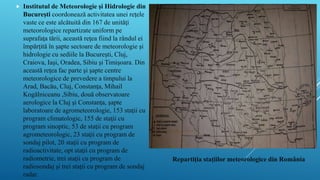  Institutul de Meteorologie şi Hidrologie din
Bucureşti coordonează activitatea unei reţele
vaste ce este alcătuită din 167 de unităţi
meteorologice repartizate uniform pe
suprafaţa tării, această reţea fiind la rândul ei
împărţită în şapte sectoare de meteorologie şi
hidrologie cu sediile la Bucureşti, Cluj,
Craiova, Iaşi, Oradea, Sibiu şi Timişoara. Din
această reţea fac parte şi şapte centre
meteorologice de prevedere a timpului la
Arad, Bacău, Cluj, Constanţa, Mihail
Kogălniceanu ,Sibiu, două observatoare
aerologice la Cluj şi Constanţa, şapte
laboratoare de agrometeorologie, 153 staţii cu
program climatologic, 155 de staţii cu
program sinoptic, 53 de staţii cu program
agrometeorologic, 23 staţii cu program de
sondaj pilot, 20 staţii cu program de
radioactivitate, opt staţii cu program de
radiometrie, trei staţii cu program de
radiosondaj şi trei staţii cu program de sondaj
radar.
Repartiția stațiilor meteorologice din România
 