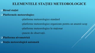 ELEMENTELE STAȚIEI METEOROLOGICE
Biroul stației
Platformele meteorologice:
-platforme meteorologice standard
-platforme meteorologice organizate pentru un anumit scop
-platforme meteorologice în staționar
-puncte de observații.
Platforma nivometrică
Stația meteorologică automată
 