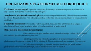 ORGANIZAREA PLATFORMEI METEOROLOGICE
Platforma meteorologică reprezintă o suprafață de teren special amenajată pe care se efectuează la
stații cea mai mare parte a observațiilor meteorologice.
Amplasarea platformei meteorologice se face în condiții reprezentative, fiind necesar ca aceasta să
fie cât mai degajată, pentru a evita influența indusă de obstacolele minore sau majore care ar putea determina
modificări.
Suprafața platformei trebuie să fie perfect orizontală, fara denivelări, astfel încât să se asigure o
distribuție uniformă pe sol a radiației solare și în sol a umidității, în regim natural;
Dimensiunile platformei meteorologice:
-Platforma meteorologică standard are forma unui dreptunghi cu latura de 26/26m și
este orientată pe direcția nord-sud și est-vest
-Când în perimetrul său este inclus complexul de instrumente actinometrice,
platforma unui dreptunghi cu latura de 36/36 m(latura de 36 m orientate nord-sud, iar cea de 26 m est-vest)
-La stațiile meteorologice cu program redus de observații sau la cele școlare,
platforma are tot forma unui dreptunghi, dar de dimensiuni mai mici de 20/16 m.
 
