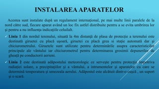 INSTALAREAAPARATELOR
Acestea sunt instalate după un regulament internaţional, pe mai multe linii paralele de la
nord către sud, fiecare aparat având un loc fix astfel distribuite pentru a se evita umbrirea lor
şi pentru a nu influenţa indicaţiile celuilalt.
 Linia 1 din nordul terenului, situată la 4m distanţă de plasa de protecţie a terenului este
destinată giruetei cu placă uşoară, giruetei cu placă grea si staţie automată dar şi
chiciurometrului. Giruetele sunt utilizate pentru determinările asupra caracteristicilor
principale ale vântului iar chiciurometrul pentru determinarea grosimii depunerilor de
gheaţă pe conductorii aerieni.
 Linia 2 este destinată adăpostului meteorologic ce serveşte pentru protecţia împotriva
radiaţiei solare, a precipitaţiilor şi a vântului, a intrumentelor şi aparatelor cu care se
determină temperatura şi umezeala aerului. Adăpostul este alcătuit dintr-o cuşcă , un suport
şi o scară.
 