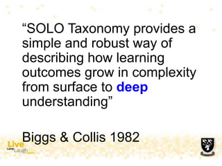 “SOLO Taxonomy provides a
simple and robust way of
describing how learning
outcomes grow in complexity
from surface to deep
understanding”
Biggs & Collis 1982
 